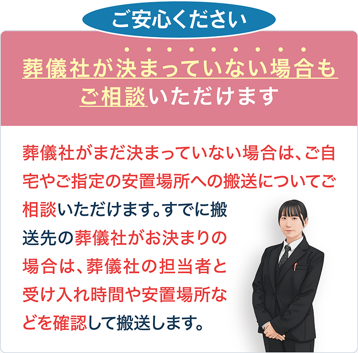 葬儀社が決まっていない場合も、ご自宅やご指定の安置場所への搬送をご相談いただけます。搬送先が決まっている場合は、葬儀社の担当者と受け入れ時間・安置場所を確認して搬送します。
