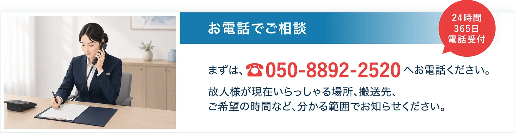STEP1 お電話でご相談。まずは、050-8892-2520へお電話ください。故人様が現在いらっしゃる場所、搬送先、ご希望の時間など、分かる範囲でお知らせください。