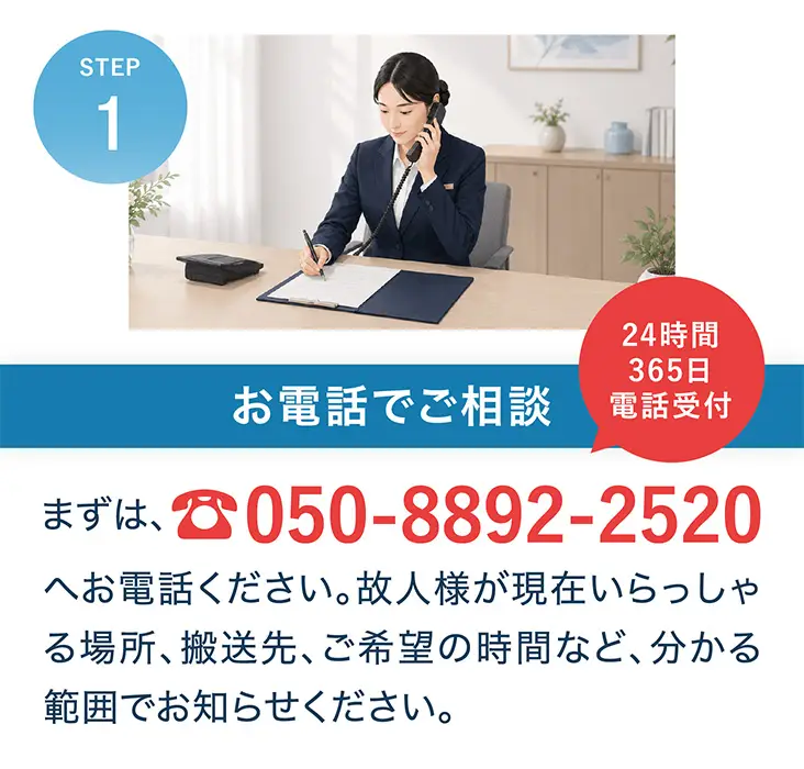 STEP1 お電話でご相談。まずは、050-8892-2520へお電話ください。故人様が現在いらっしゃる場所、搬送先、ご希望の時間など、分かる範囲でお知らせください。