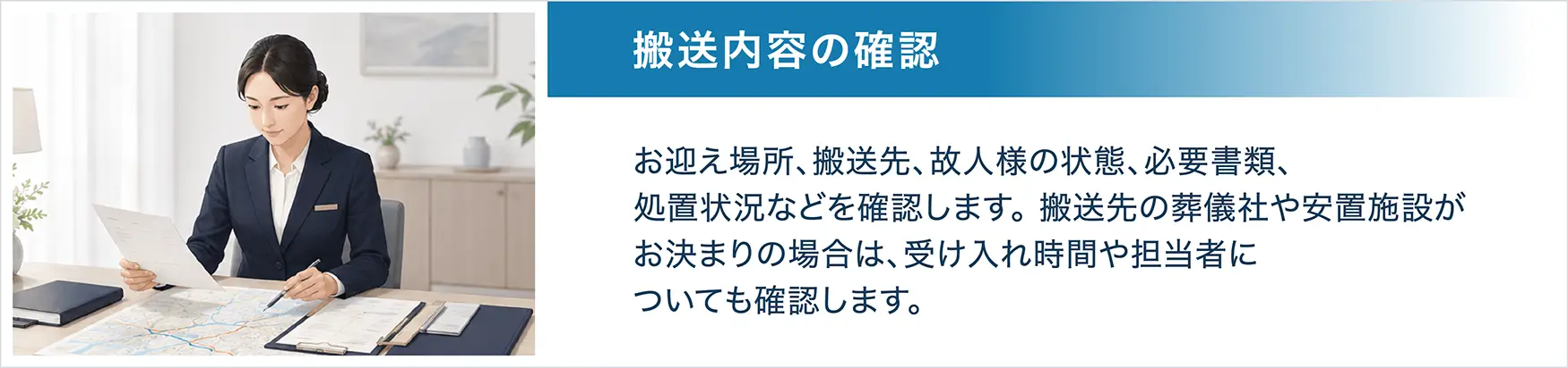 STEP2 搬送内容の確認。お迎え場所、搬送先、故人様の状態、必要書類、処置状況などを確認します。搬送先の葬儀社や安置施設がお決まりの場合は、受け入れ時間や担当者についても確認します。