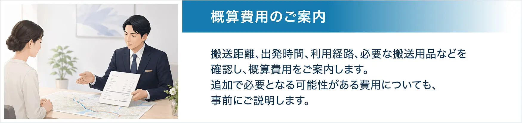 STEP3 概算費用のご案内。搬送距離、出発時間、利用経路、必要な搬送用品などを確認し、概算費用をご案内します。追加で必要となる可能性がある費用についても、事前にご説明します。